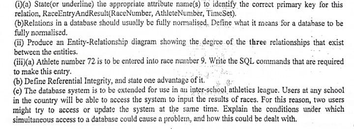 (1)(a) State(or underline) the appropriate attribute name(s) to identify the correct primary key for this
relation, RaceEntryAndResult(RaceNumber, AthleteNumber, TimeSet).
(b)Relations in a database should usually be fully normalised. Define what it means for a database to be
fully nomalised.
(ii) Produce an Entity-Relationship diagram showing the degree of the three relationships that exist
between the entities.
(iii)(a) Athlete number 72 is to be entered into race number 9. Write the SQL commands that are required
to make this entry.
(b) Define Referential Integrity, and state one advantage of it.
(c) The database system is to be extended for use in an inter-school athletics league. Users at any school
in the country will be able to access the system to input the results of races. For this reason, two users
might try to access or update the system at the same time. Explain the conditions under which
simultaneous access to a database could cause a problem, and how this could be dealt with.
