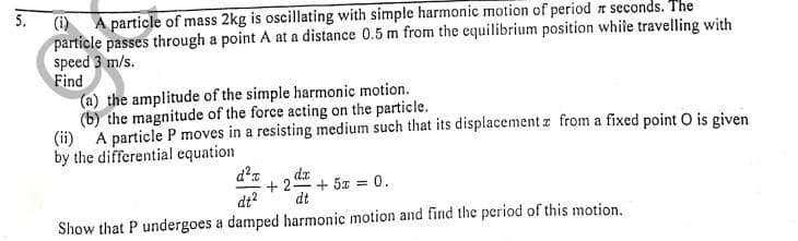 5.
(i)
A particle of mass 2kg is oscillating with simple harmonic motion of period z seconds. The
particle passes through a point A at a distance 0.5 m from the equilibrium position while travelling with
speed 3 m/s.
Find
(a) the amplitude of the simple harmonic motion.
(b) the magnitude of the force acting on the particle.
(ii) A particle P moves in a resisting medium such that its displacement z from a fixed point O is given
by the differential equation
da
+ 2-
+ 5z = 0.
dt?
dt
Show that P undergoes a damped harmonic motion and find the period of this motion.
