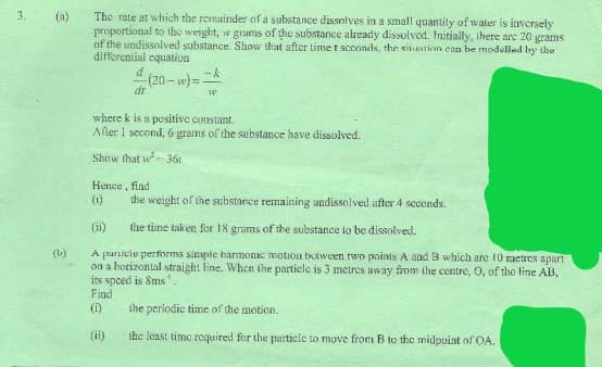 The rate at which the remainder of a substance dissolves in a small quantity of water is inversely
proportional to the weight, w grams of the substance already dissolved. Initially, there arc 20 grams
of the undissolved substance. Show that after lime t scoonds, the sinetinn can be modelled by the
differential equation
3.
(a)
-k
(20- w)=
dt
where k is a positive constant.
Afler I second, 6 grams of the substance have dissolved.
Show (hat w-36t
Hence, find
(1)
the weight of the substance remaining undissolved after 4 seconds.
(i)
the time taken for 18 grams of the substance to be dissolved.
(L)
A prarticle performs simple harmonic motion btween two points A and B which are 10 metres apart
on a horizontal straight line. Whcn the particle is 3 metres away from the centre, O, of the line AB,
its spced is 8ms'.
Find
(1)
the periodie time of the motion.
(ii)
the least timo required for the particle to move from B to the midpoint of OA.
