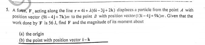 5. A force, F, acting along the line r = 4i + 2(6i - 3j+ 2k) displaces a particle from the point A with
position vector (9i – 4 j+ 7k)m to the point B with position vector (13i - 4 j+9k)m. Given that the
work done by F is 56 J, find F and the magnitude of its moment about
(a) the origin
(b) the point with position vector i-k
