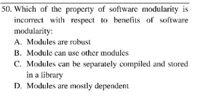 50. Which of the property of software modularity is
incorrect with respect to benefits of software
modularity:
A. Modules are robust
B. Module can use other modules
C. Modules can be separately compiled and stored
in a library
D. Modules are mostly dependent
ге
