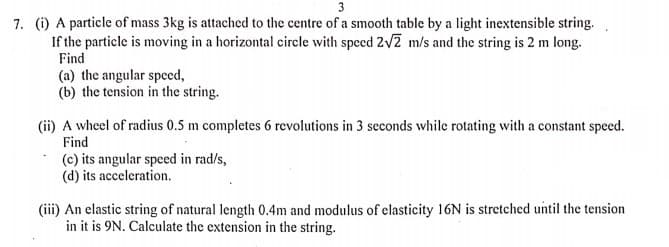 3
7. (i) A particle of mass 3kg is attached to the centre of a smooth table by a light inextensible string.
If the particle is moving in a horizontal circle with speed 2v2 m/s and the string is 2 m long.
Find
(a) the angular speed,
(b) the tension in the string.
(ii) A wheel of radius 0.5 m completes 6 revolutions in 3 seconds while rotating with a constant speed.
Find
(c) its angular speed in rad/s,
(d) its acceleration.
(iii) An elastic string of natural length 0.4m and modulus of elasticity 16N is stretched until the tension
in it is 9N. Calculate the extension in the string.
