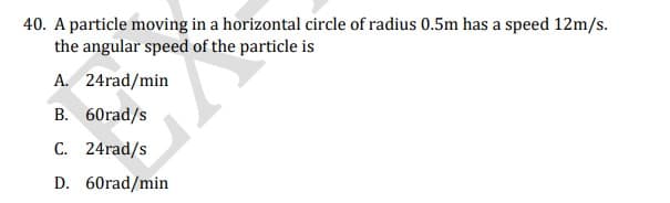 40. A particle moving in a horizontal circle of radius 0.5m has a speed 12m/s.
the angular speed of the particle is
A. 24rad/min
B. 60rad/s
C. 24rad/s
D. 60rad/min

