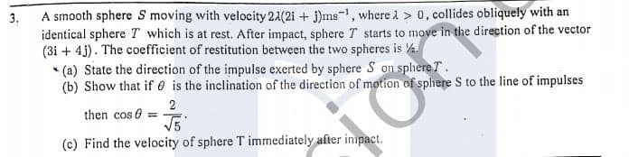 A smooth sphere S moving with velocity 21(2i + j)ms-, where l > 0, collides obliquely with an
identical sphere T which is at rest. After impact, sphere T starts to move in the direction of the vector
(3i + 4j). The coefficient of restitution between the two spheres is ½.
* (a) State the direction of the impulse exerted by sphere S on splhere T.
(b) Show that if 0 is the inclination of the direction of motion of sphere S to the line of impulses
3.
2
then cos 6 =
(c) Find the velocity of sphere T immediately after inpact.
