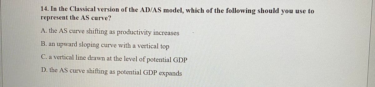 14. In the Classical version of the AD/AS model, which of the following should you use to
represent the AS curve?
A. the AS curve shifting as productivity increases
B. an upward sloping curve with a vertical top
C. a vertical line drawn at the level of potential GDP
D. the AS curve shifting as potential GDP expands