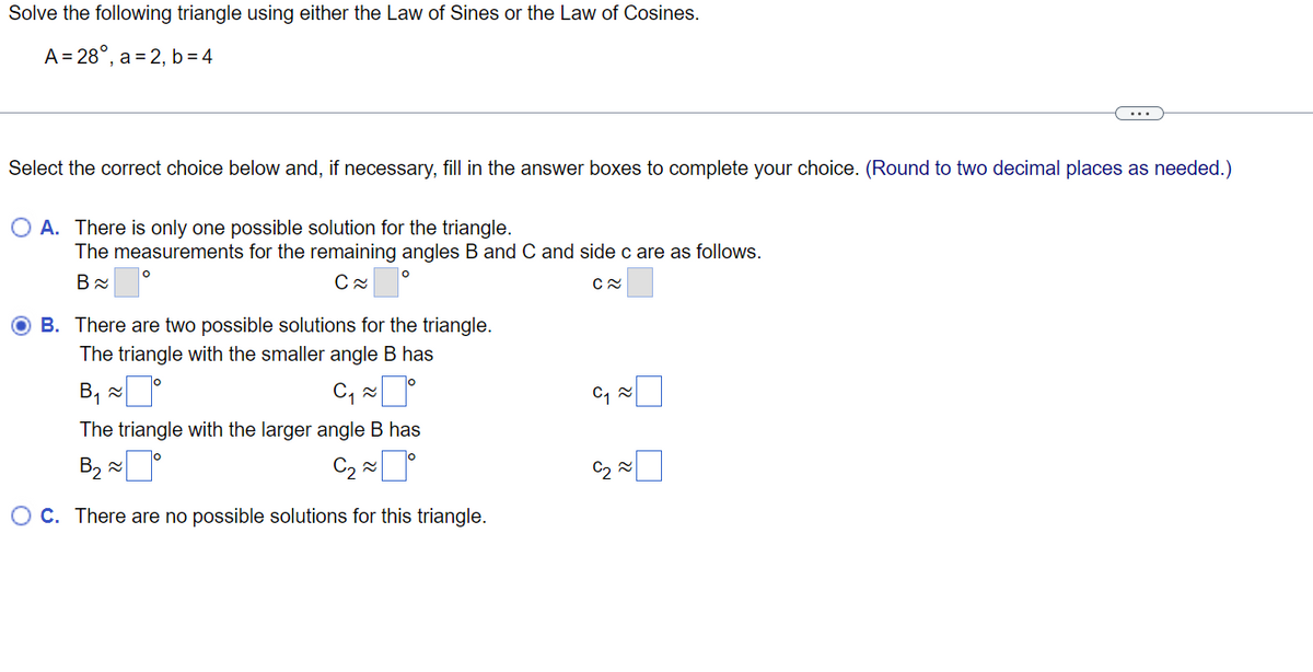 Solve the following triangle using either the Law of Sines or the Law of Cosines.
A = 28°, a = 2, b = 4
...
Select the correct choice below and, if necessary, fill in the answer boxes to complete your choice. (Round to two decimal places as needed.)
O A. There is only one possible solution for the triangle.
The measurements for the remaining angles B and C and side c are as follows.
В
B. There are two possible solutions for the triangle.
The triangle with the smaller angle B has
B, x
The triangle with the larger angle B has
C2 2
O C. There are no possible solutions for this triangle.

