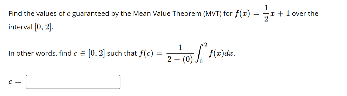 Find the values of c guaranteed by the Mean Value Theorem (MVT) for f(x)
interval [0, 2].
In other words, find c € [0, 2] such that f(c)
C =
=
1
2
0) [
2 – (0)
f(x)dx.
=
1
x + 1 over the