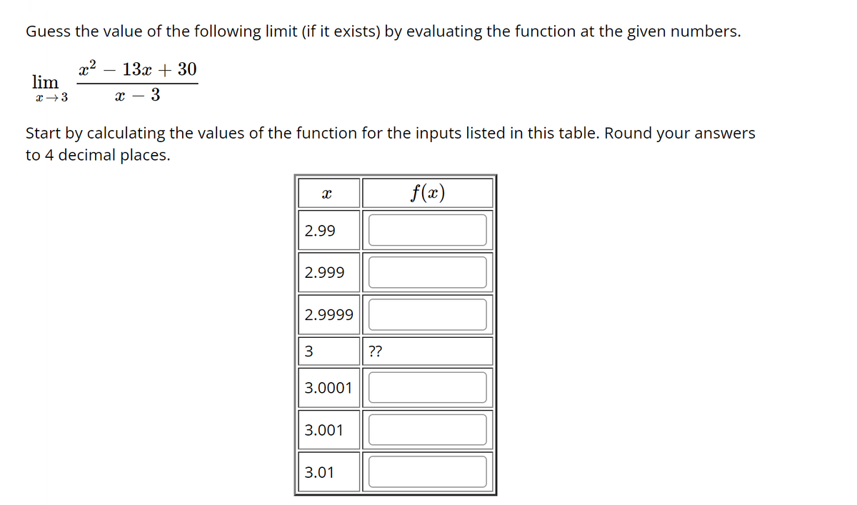 Guess the value of the following limit (if it exists) by evaluating the function at the given numbers.
x² 13x + 30
X 3
lim
x →3
Start by calculating the values of the function for the inputs listed in this table. Round your answers
to 4 decimal places.
X
2.99
2.999
2.9999
3
3.0001
3.001
3.01
??
f(x)