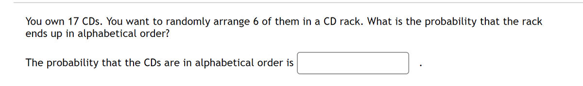 You own 17 CDs. You want to randomly arrange 6 of them in a CD rack. What is the probability that the rack
ends up in alphabetical order?
The probability that the CDs are in alphabetical order is