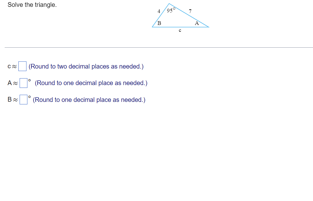 Solve the triangle.
C≈
A≈
B≈
(Round to two decimal places as needed.)
O
(Round to one decimal place as needed.)
(Round to one decimal place as needed.)
4
B
95
C
7
A