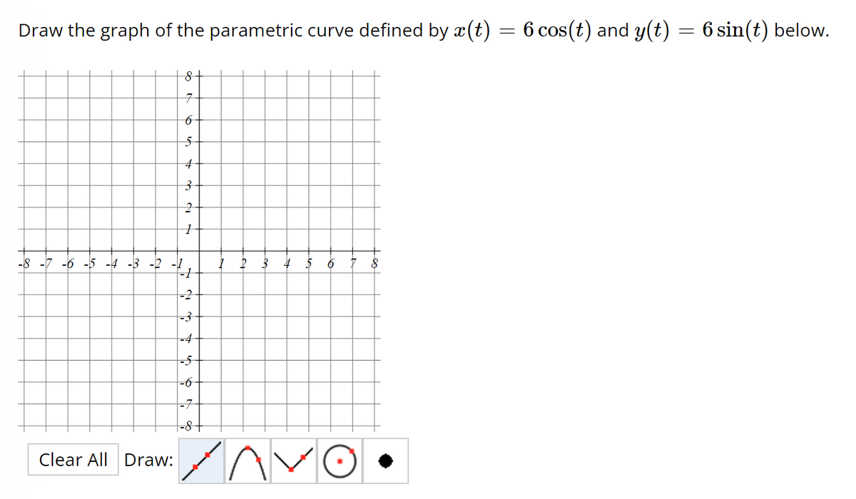 Draw the graph of the parametric curve defined by x(t)
-8 -7 -6 -5 -4 -3 -2
Clear All Draw:
8
7
6
5
4
3
2
1
-3
-4
-5
-6
-7
-8
3
4
AAV
6
8
=
6 cos(t) and y(t)
=
6 sin(t) below.