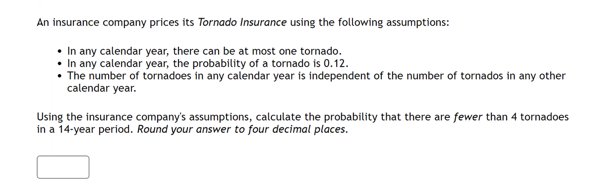 An insurance company prices its Tornado Insurance using the following assumptions:
• In any calendar year, there can be at most one tornado.
In any calendar year, the probability of a tornado is 0.12.
The number of tornadoes in any calendar year is independent of the number of tornados in any other
calendar year.
●
Using the insurance company's assumptions, calculate the probability that there are fewer than 4 tornadoes
in a 14-year period. Round your answer to four decimal places.