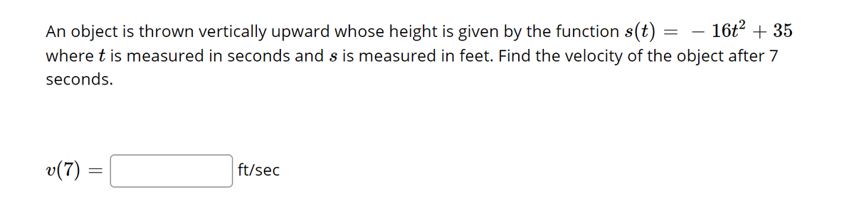 - 16t² + 35
An object is thrown vertically upward whose height is given by the function s(t)
where t is measured in seconds and is measured in feet. Find the velocity of the object after 7
seconds.
v(7)
=
ft/sec
=