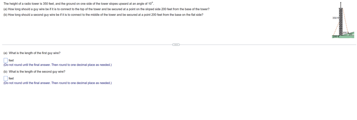 The height of a radio tower is 350 feet, and the ground on one side of the tower slopes upward at an angle of 10°.
(a) How long should a guy wire be if it is to connect to the top of the tower and be secured at a point on the sloped side 200 feet from the base of the tower?
(b) How long should a second guy wire be if it is to connect to the middle of the tower and be secured at a point 200 feet from the base on the flat side?
(a) What is the length of the first guy wire?
feet
(Do not round until the final answer. Then round to one decimal place as needed.)
(b) What is the length of the second guy wire?
feet
(Do not round until the final answer. Then round to one decimal place as needed.)
■
350 ft
1
200 ft