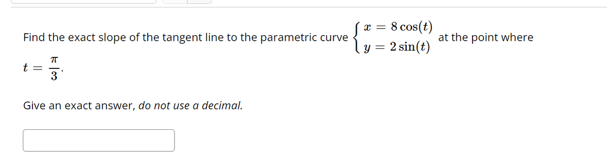 Find the exact slope of the tangent line to the parametric curve
t =
π
3
Give an exact answer, do not use a decimal.
8 cos(t)
y = 2 sin(t)
X =
at the point where