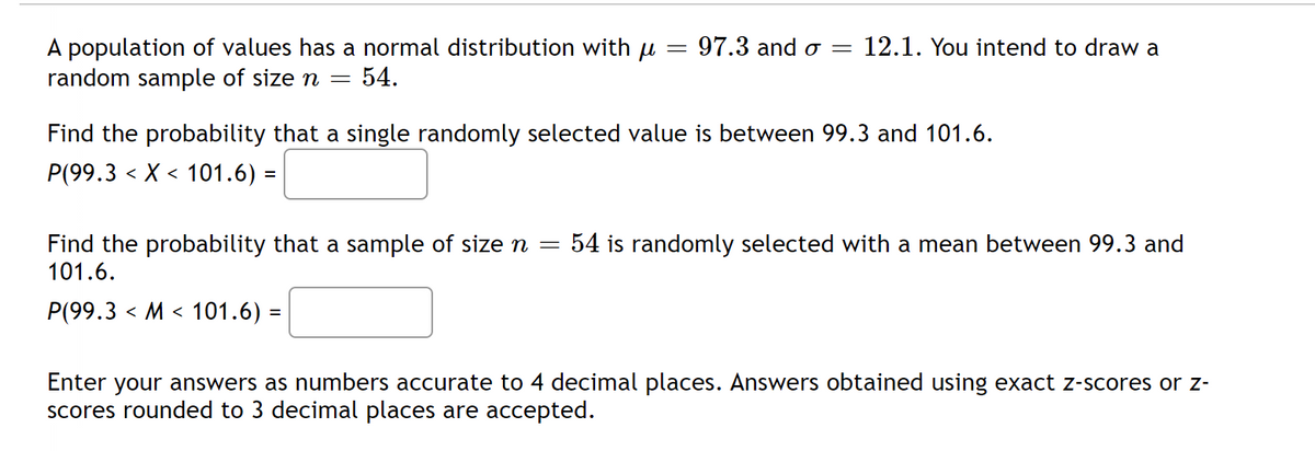 =
A population of values has a normal distribution with u
random sample of size n = 54.
97.3 and o= 12.1. You intend to draw a
Find the probability that a single randomly selected value is between 99.3 and 101.6.
P(99.3 X 101.6) =
<
<
Find the probability that a sample of size n = 54 is randomly selected with a mean between 99.3 and
101.6.
P(99.3 M 101.6) =
<
<
Enter your answers as numbers accurate to 4 decimal places. Answers obtained using exact z-scores or z-
scores rounded to 3 decimal places are accepted.