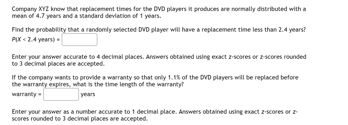 Company XYZ know that replacement times for the DVD players it produces are normally distributed with a
mean of 4.7 years and a standard deviation of 1 years.
Find the probability that a randomly selected DVD player will have a replacement time less than 2.4 years?
P(X 2.4 years) =
Enter your answer accurate to 4 decimal places. Answers obtained using exact z-scores or z-scores rounded
to 3 decimal places are accepted.
If the company wants to provide a warranty so that only 1.1% of the DVD players will be replaced before
the warranty expires, what is the time length of the warranty?
warranty =
years
Enter your answer as a number accurate to 1 decimal place. Answers obtained using exact z-scores or z-
scores rounded to 3 decimal places are accepted.