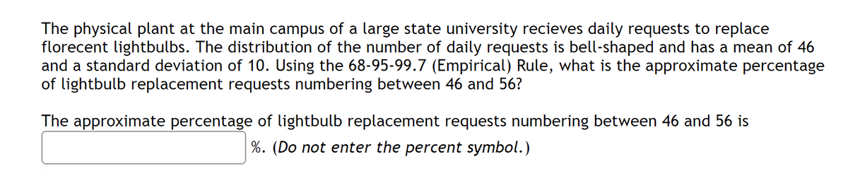 The physical plant at the main campus of a large state university recieves daily requests to replace
florecent lightbulbs. The distribution of the number of daily requests is bell-shaped and has a mean of 46
and a standard deviation of 10. Using the 68-95-99.7 (Empirical) Rule, what is the approximate percentage
of lightbulb replacement requests numbering between 46 and 56?
The approximate percentage of lightbulb replacement requests numbering between 46 and 56 is
%. (Do not enter the percent symbol.)