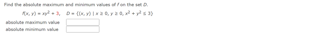 Find the absolute maximum
f(x, y) = xy² + 3,
absolute maximum value
absolute minimum value
and minimum values of f on the set D.
D =
= {(x, y) | x ≥ 0, y ≥ 0, x² + y² ≤ 3}