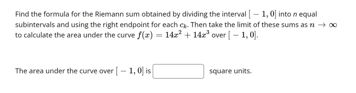 Find the formula for the Riemann sum obtained by dividing the interval [ — 1, 0] into n equal
subintervals and using the right endpoint for each câ. Then take the limit of these sums as ŉ → ∞
to calculate the area under the curve f(x) = 14x² + 14x³ over [ — 1, 0].
The area under the curve over [ – 1, 0] is
square units.