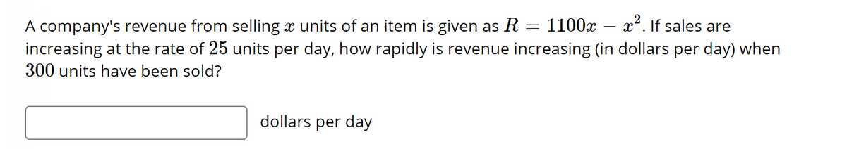 company's revenue from selling a units of an item is given as R = 1100x – x². If sales are
increasing at the rate of 25 units per day, how rapidly is revenue increasing (in dollars per day) when
300 units have been sold?
dollars per day