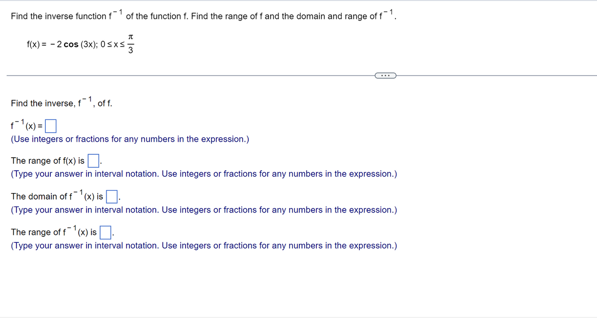 Find the inverse function f1 of the function f. Find the range of f and the domain and range of f¯1
π
f(x) = 2 cos (3x); 0≤x≤
3
Find the inverse, f1, of f.
f¯1(x) = |
0
(Use integers or fractions for any numbers in the expression.)
The range of f(x) is
(Type your answer in interval notation. Use integers or fractions for any numbers in the expression.)
- 1
The domain of f (x) is
(Type your answer in interval notation. Use integers or fractions for any numbers in the expression.)
The range of f (x) is
(Type your answer in interval notation. Use integers or fractions for any numbers in the expression.)