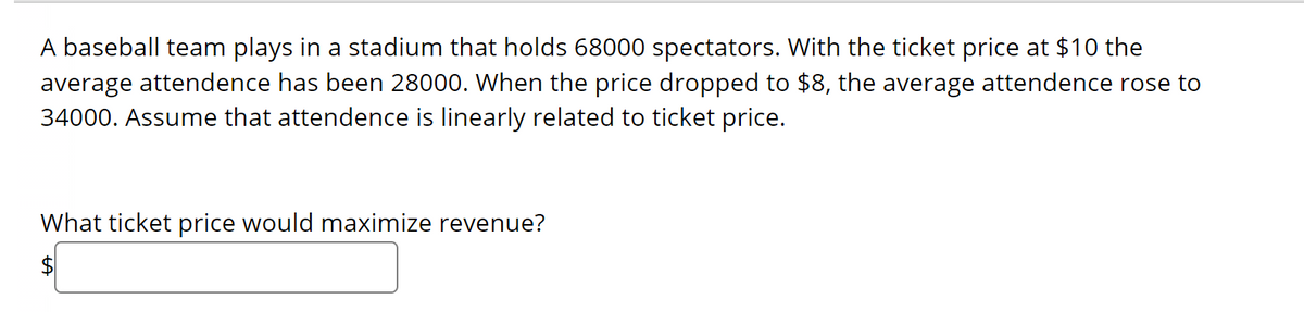 A baseball team plays in a stadium that holds 68000 spectators. With the ticket price at $10 the
average attendence has been 28000. When the price dropped to $8, the average attendence rose to
34000. Assume that attendence is linearly related to ticket price.
What ticket price would maximize revenue?
