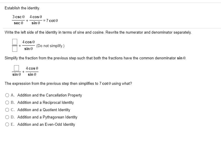 Establish the identity.
3 csc 0 4 cos 0
= 7 cot 0
sec 0
sin 0
Write the left side of the identity in terms of sine and cosine. Rewrite the numerator and denominator separately.
4 cos 0
(Do not simplify.)
sin e
Simplify the fraction from the previous step such that both the fractions have the common denominator sin 0.
4 cos 0
sin 0
sin 0
The expression from the previous step then simplifies to 7 cot 0 using what?
O A. Addition and the Cancellation Property
O B. Addition and a Reciprocal Identity
OC. Addition and a Quotient Identity
O D. Addition and a Pythagorean Identity
O E. Addition and an Even-Odd Identity
