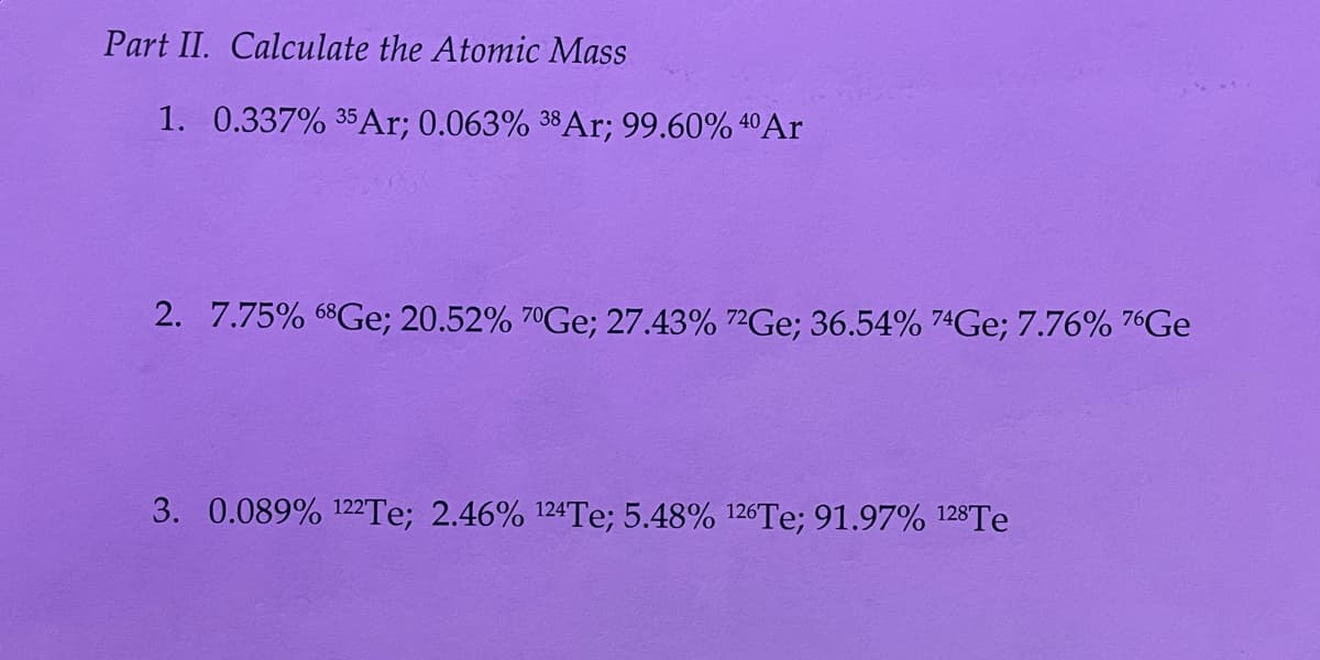 Part II. Calculate the Atomic Mass
1. 0.337% 35Ar; 0.063% 38A1; 99.60% 4ºAr
2. 7.75% 68Ge; 20.52% 7°GE; 27.43% 7²GE; 36.54% 74GE; 7.76% 76GE
3. 0.089% 122TE; 2.46% 124Te; 5.48% 126TE; 91.97% 128TE
