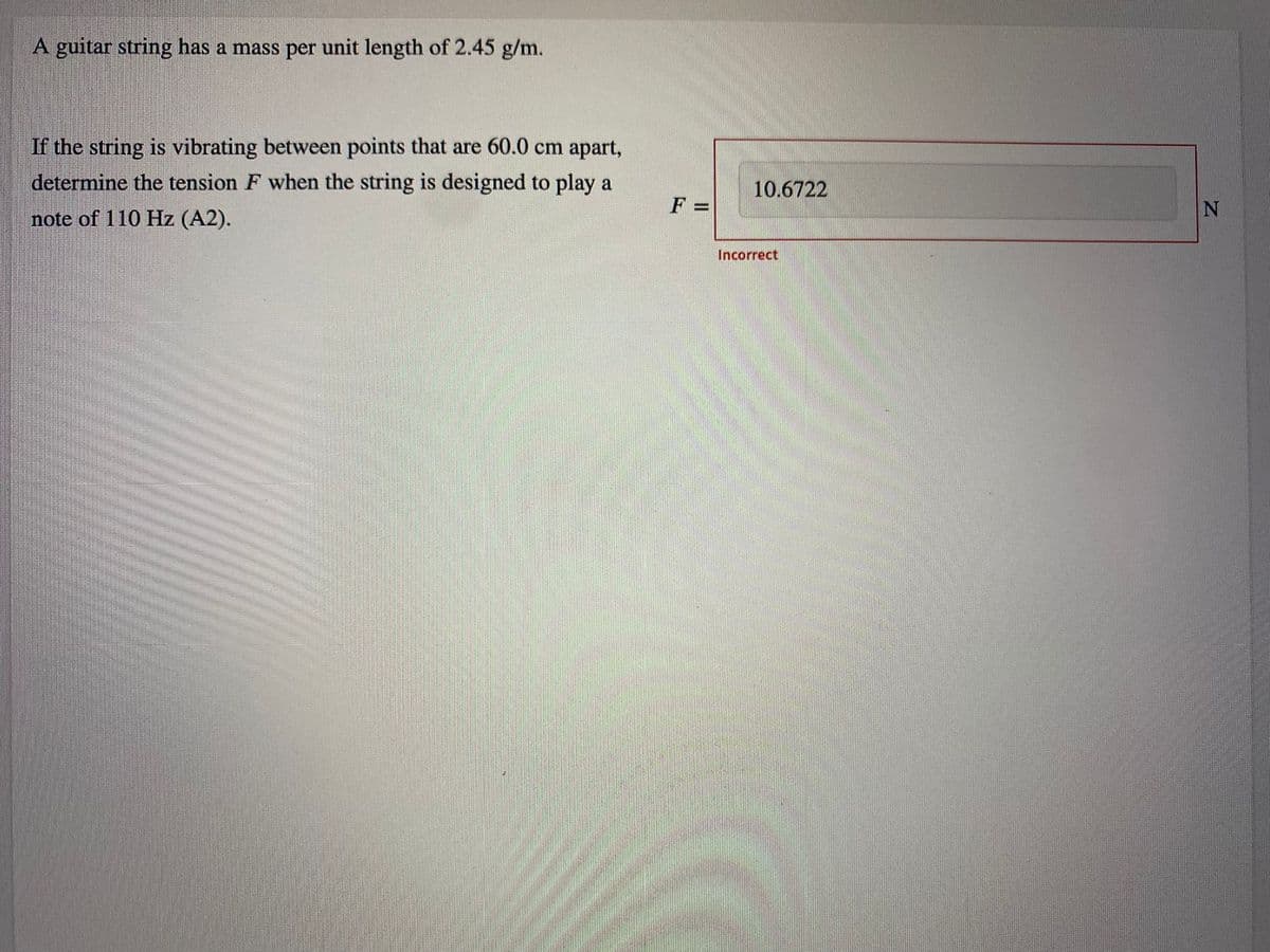 A guitar string has a mass per unit length of 2.45 g/m.
If the string is vibrating between points that are 60.0 cm apart,
determine the tension F when the string is designed to play a
10.6722
F =
note of 110 Hz (A2).
Incorrect
