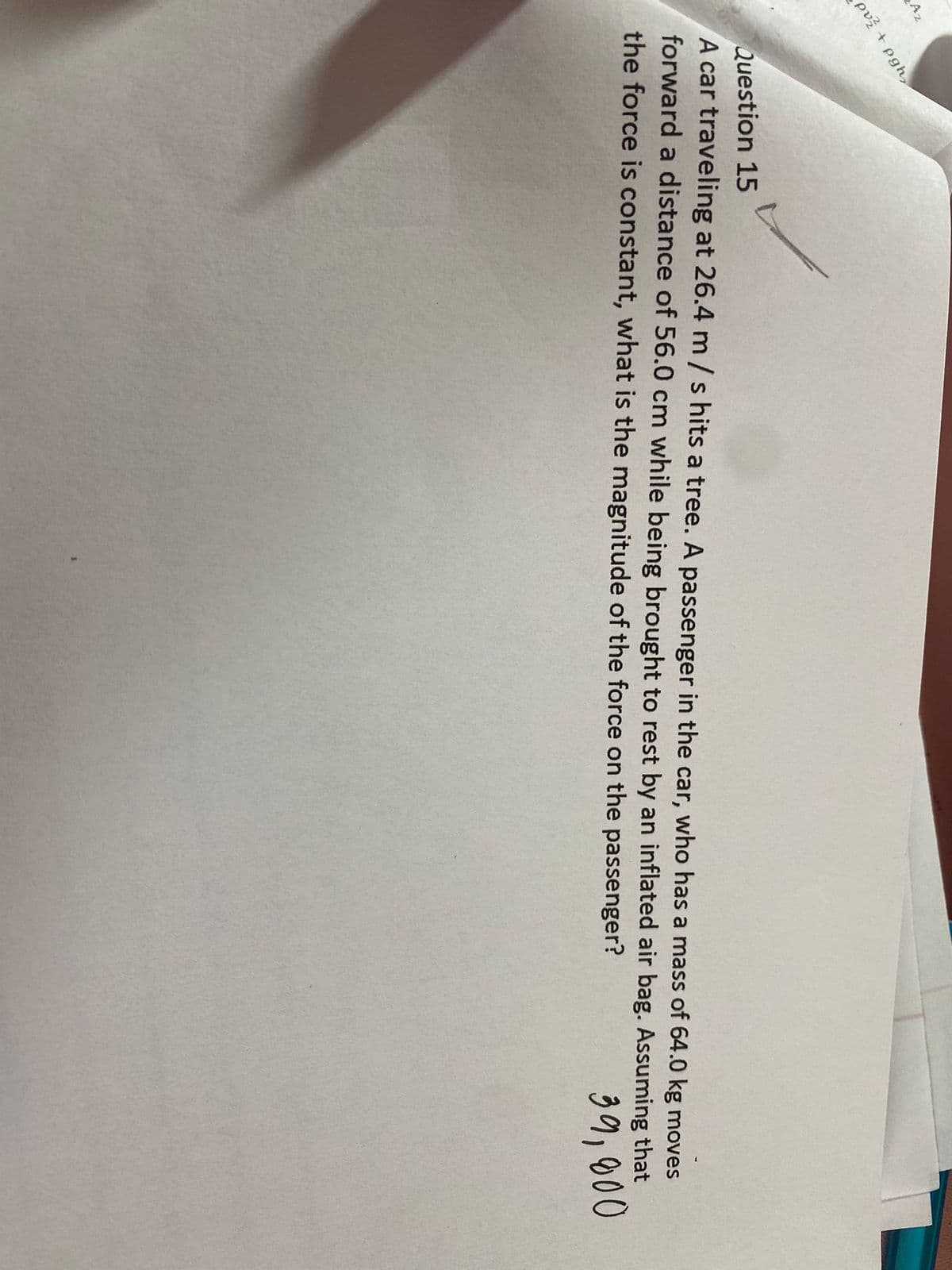 Az
+ pgh,
pv?
Question 15
A car traveling at 26.4 m/s hits a tree. A passenger in the car, who has a mass of 64.0 kg moves
forward a distance of 56.0 cm while being brought to rest by an inflated air bag. Assuming that
the force is constant, what is the magnitude of the force on the passenger?
39,000
