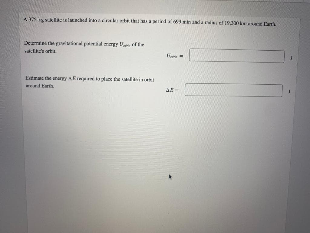 A 375-kg satellite is launched into a circular orbit that has a period of 699 min and a radius of 19,300 km around Earth.
Determine the gravitational potential energy Uorbit Oof the
satellite's orbit.
Uorbit =
Estimate the energy AE required to place the satellite in orbit
around Earth.
AE =
J
