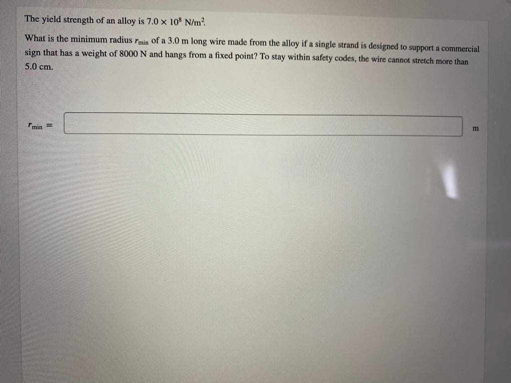 The yield strength of an alloy is 7.0 x 108 N/m?
What is the minimum radius rmin of a 3.0 m long wire made from the alloy if a single strand is designed to support a commercial
sign that has a weight of 8000 N and hangs from a fixed point? To stay within safety codes, the wire cannot stretch more than
5.0 cm.
rmin =
