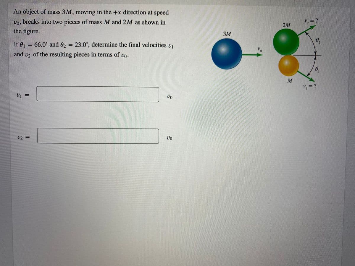 An object of mass 3M, moving in the +x direction at speed
Vo, breaks into two pieces of mass M and 2M as shown in
the figure.
2M
3M
If 01
66.0° and 02
= 23.0°, determine the final velocities v1
and v2 of the resulting pieces in terms of vo.
M
V = ?
U1 =
vo
ひっ ミ
