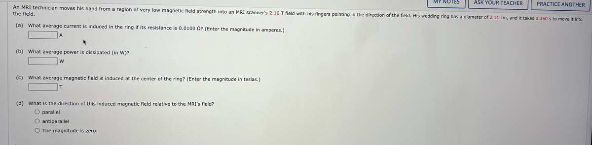MY NOTES
ASK YOUR TEACHER
PRACTICE ANOTHER
An MRI technician moves his hand from a region of very low magnetic field strength into an MRI scanner's 2.10 T field with his fingers pointing in the direction of the field. His wedding ring has a diameter of 2.11 cm, and it takes 0.360 s to move it into
the field.
(a) What average current is induced in the ring if its resistance is 0.0100 0? (Enter the magnitude in amperes.)
A
(b) What average power is dissipated (in W)?
W
(c) What average magnetic field is induced at the center of the ring? (Enter the magnitude in teslas.)
(d) What is the direction of this induced magnetic field relative to the MRI's field?
O parallel
O antiparallel
O The magnitude is zero.
