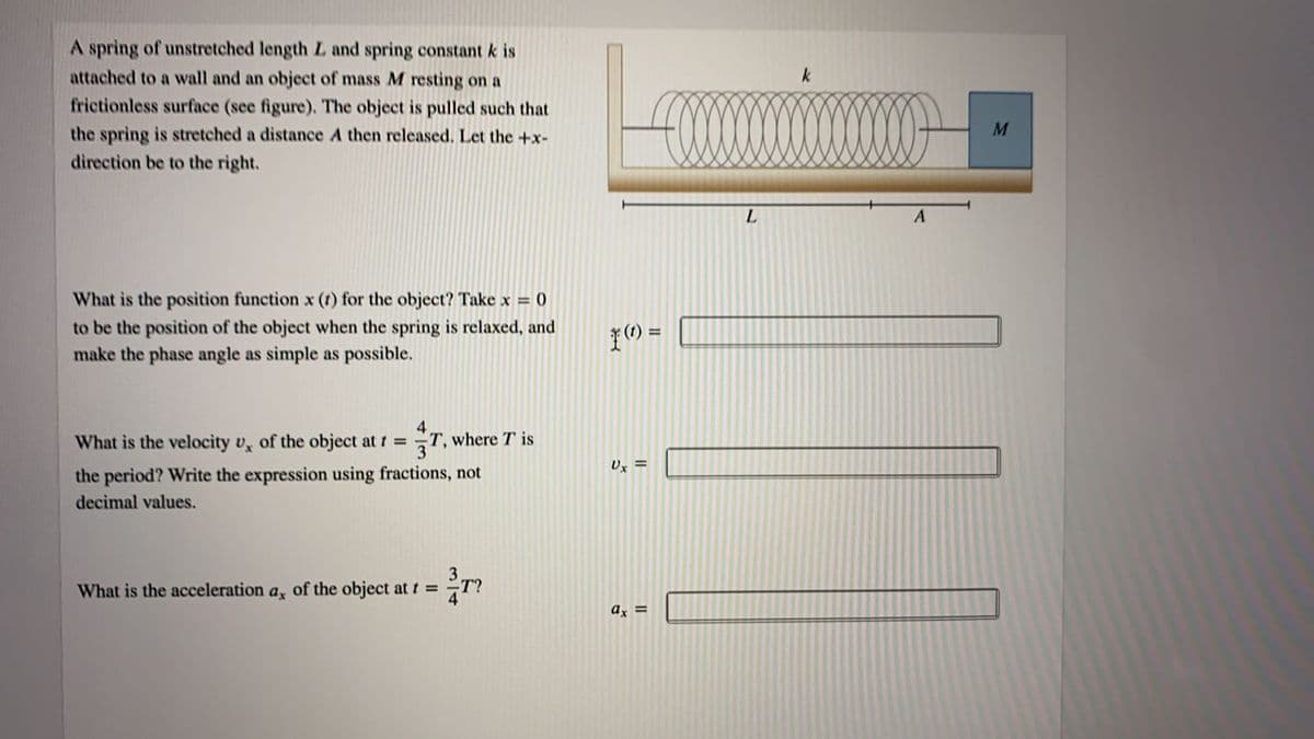 A spring of unstretched length L and spring constant k is
attached to a wall and an object of mass M resting on a
frictionless surface (see figure). The object is pulled such that
k
M
the spring is stretched a distance A then released. Let the +x-
direction be to the right.
L.
What is the position function x (t) for the object? Take x = 0
to be the position of the object when the spring is relaxed, and
make the phase angle as simple as possible.
の=
4
T, where T is
3
What is the velocity v, of the object at t =
Ux =
the period? Write the expression using fractions, not
decimal values.
What is the acceleration a, of the object at t =
T?
ax =
