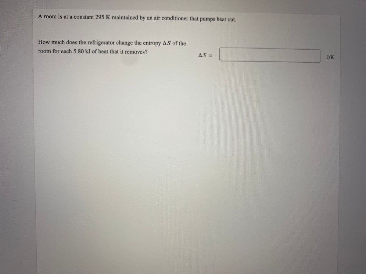 A room is at a constant 295 K maintained by an air conditioner that pumps heat out.
How much does the refrigerator change the entropy AS of the
room for each 5.80 kJ of heat that it removes?
AS =
J/K
