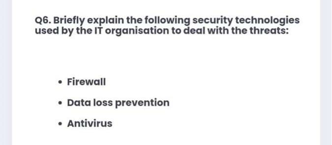 Q6. Briefly explain the following security technologies
used by the IT organisation to deal with the threats:
• Firewall
• Data loss prevention
• Antivirus
