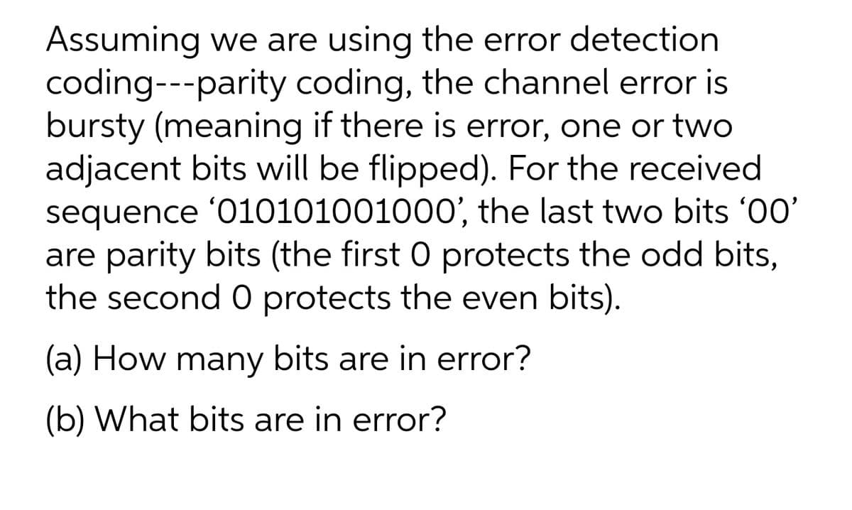 Assuming we are using the error detection
coding---parity coding, the channel error is
bursty (meaning if there is error, one or two
adjacent bits will be flipped). For the received
sequence '010101001000', the last two bits '00'
are parity bits (the first 0 protects the odd bits,
the second 0 protects the even bits).
(a) How many bits are in error?
(b) What bits are in error?
