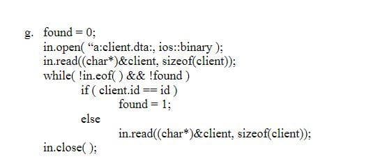 g. found = 0;
in.open( "a:client.dta:, ios:binary);
in.read((char*)&client, sizeof(client)):
while( lin.eof( ) && !found)
if ( client.id == id)
found = 1;
else
in.read((char*)&client, sizeof(client)):
in.close( );
