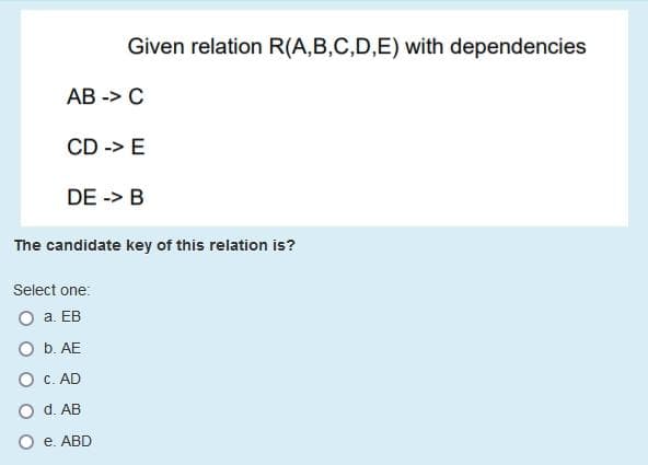 Given relation R(A,B,C,D,E) with dependencies
АВ -> С
CD -> E
DE -> B
The candidate key of this relation is?
Select one:
O a. EB
O b. AE
O C. AD
O d. AB
O e. ABD
