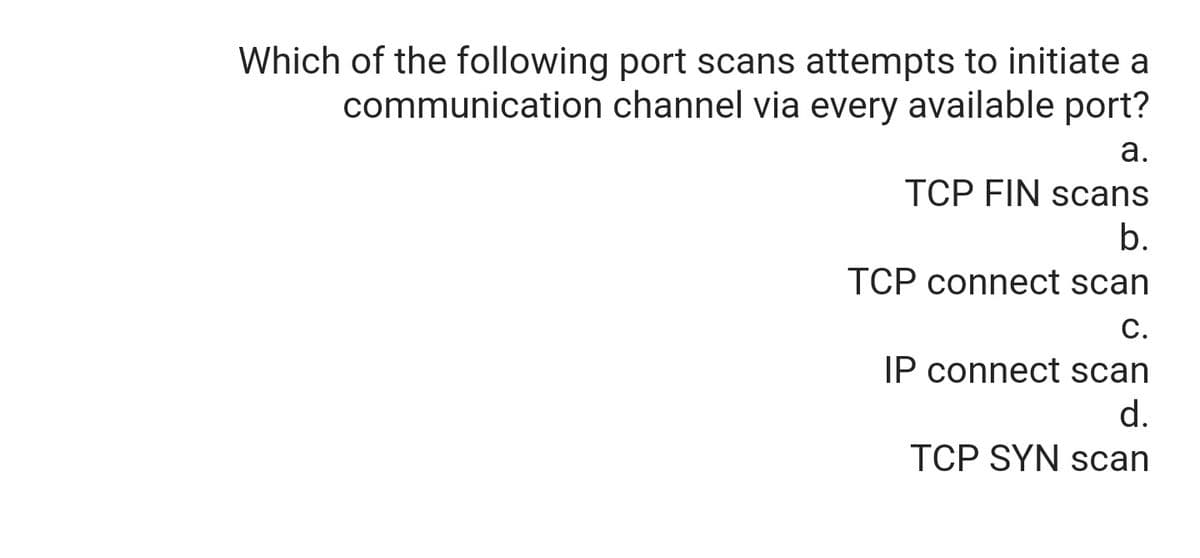 Which of the following port scans attempts to initiate a
communication channel via every available port?
а.
TCP FIN scans
b.
TCP connect scan
С.
IP connect scan
d.
TCP SYN scan
