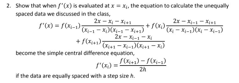 2. Show that when f'(x) is evaluated at x = x;, the equation to calculate the unequally
spaced data we discussed in the class,
2х — х-1 — Хi+1
+ f(x;);
(Xi - Xi-1)(xi – Xi-1)
2х — х, — хі+1
f'(x) = f(xi-1)
(xi-1 - Xi)(Xi-1 – Xi+1)
2х — х-1 — хi
(Xi+1 - Xi-1)(xi+1 - Xi)
+ f(xi+1)
become the simple central difference equation,
f (xi+1) – f(xi-1)
f'(x;) =
2h
if the data are equally spaced with a step size h.
