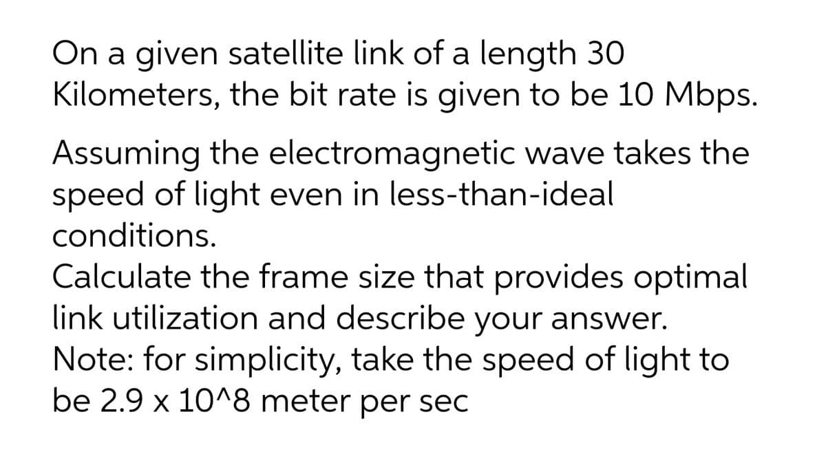 On a given satellite link of a length 30
Kilometers, the bit rate is given to be 10 Mbps.
Assuming the electromagnetic wave takes the
speed of light even in less-than-ideal
conditions.
Calculate the frame size that provides optimal
link utilization and describe your answer.
Note: for simplicity, take the speed of light to
be 2.9 x 10^8 meter per sec
