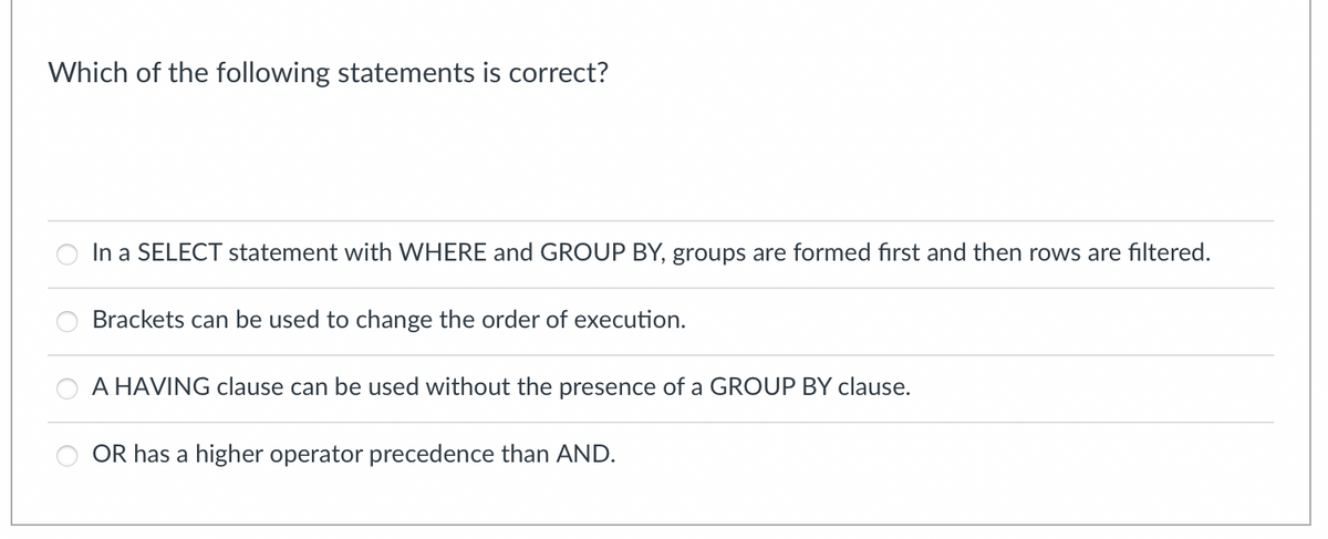 Which of the following statements is correct?
In a SELECT statement with WHERE and GROUP BY, groups are formed first and then rows are filtered.
Brackets can be used to change the order of execution.
A HAVING clause can be used without the presence of a GROUP BY clause.
OR has a higher operator precedence than AND.
