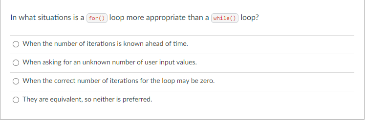 In what situations is a for() loop more appropriate than a while() loop?
When the number of iterations is known ahead of time.
When asking for an unknown number of user input values.
When the correct number of iterations for the loop may be zero.
They are equivalent, so neither is preferred.
