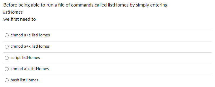 Before being able to run a file of commands called listHomes by simply entering
listHomes
we first need to
O chmod a+e listHomes
O chmod a+x listHomes
O script listHomes
O chmod a-x listHomes
bash listHomes
