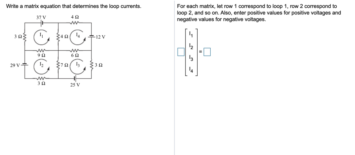 Write a matrix equation that determines the loop currents.
For each matrix, let row 1 correspond to loop 1, row 2 correspond to
loop 2, and so on. Also, enter positive values for positive voltages and
negative values for negative voltages.
37 V
4Ω
3Ω
4Ω
I4
12 V
12
ww
9 Ω
ww
6Ω
13
29 V
I2
I3
14
ww
3Ω
25 V
