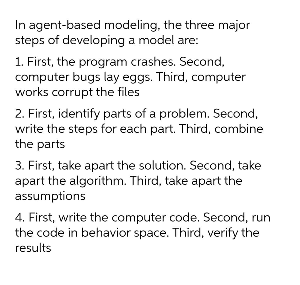 In agent-based modeling, the three major
steps of developing a model are:
1. First, the program crashes. Second,
computer bugs lay eggs. Third, computer
works corrupt the files
2. First, identify parts of a problem. Second,
write the steps for each part. Third, combine
the parts
3. First, take apart the solution. Second, take
apart the algorithm. Third, take apart the
assumptions
4. First, write the computer code. Second, run
the code in behavior space. Third, verify the
results
