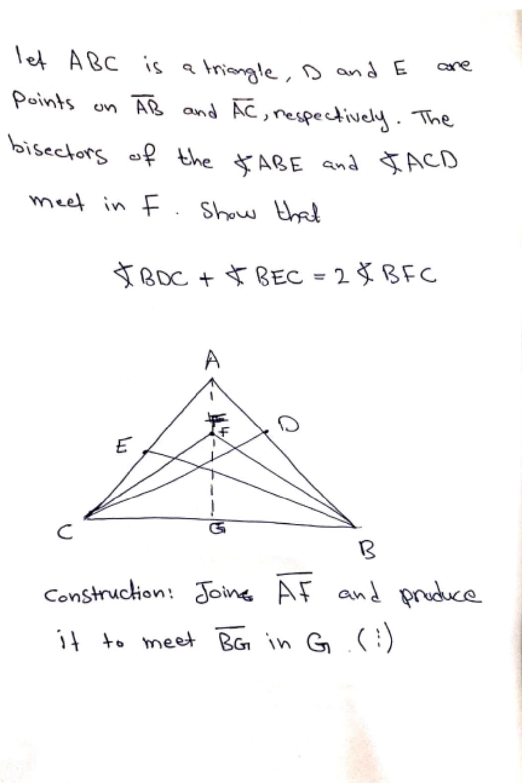 bisectors of the $ ABE and JACD
let ABC is a Iriengle, Dand E
points on AB and AC, nespectively. The
aare
bisectors of the $ABE and JACD
meet in F . Show that
IBOC + $ BEC = 2 Š BFC
%3D
A
E
Construction: Joins AF and pruduce
it to meet BG in G :)
